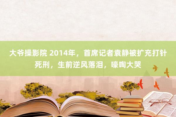 大爷操影院 2014年，首席记者袁静被扩充打针死刑，生前逆风落泪，嚎啕大哭