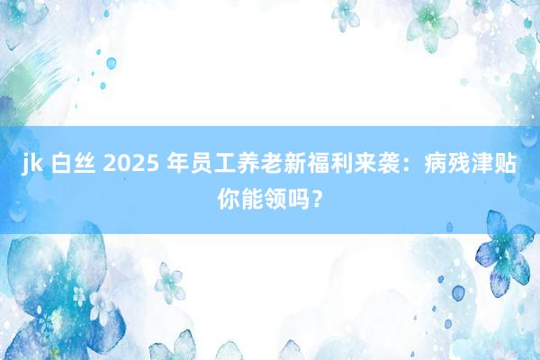 jk 白丝 2025 年员工养老新福利来袭：病残津贴你能领吗？