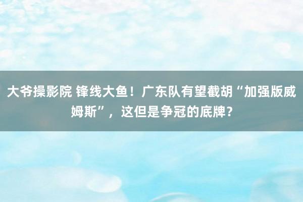 大爷操影院 锋线大鱼！广东队有望截胡“加强版威姆斯”，这但是争冠的底牌？