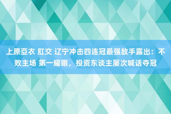 上原亞衣 肛交 辽宁冲击四连冠最强敌手露出：不败主场 第一耀眼，投资东谈主屡次喊话夺冠