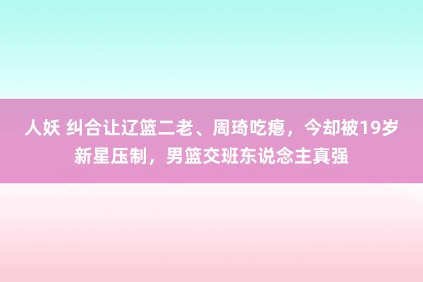 人妖 纠合让辽篮二老、周琦吃瘪，今却被19岁新星压制，男篮交班东说念主真强