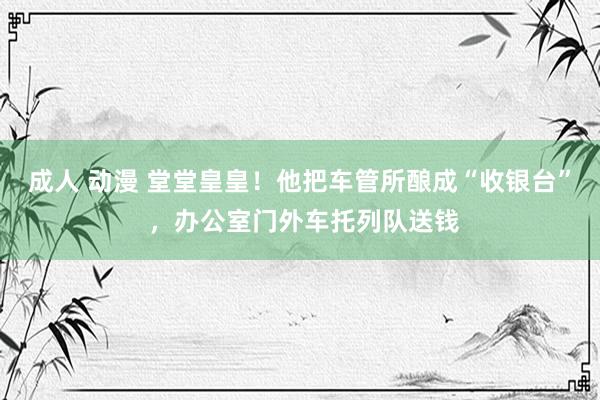 成人 动漫 堂堂皇皇！他把车管所酿成“收银台” ，办公室门外车托列队送钱