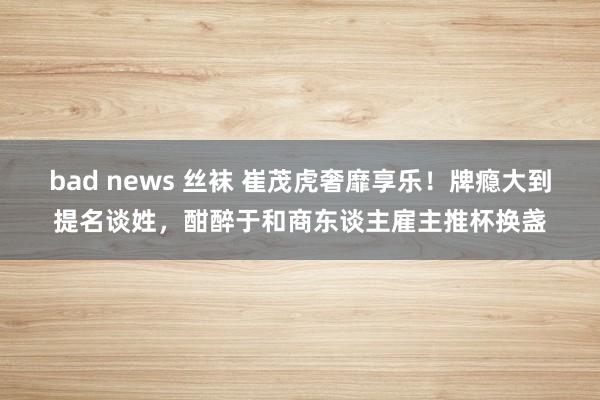 bad news 丝袜 崔茂虎奢靡享乐！牌瘾大到提名谈姓，酣醉于和商东谈主雇主推杯换盏