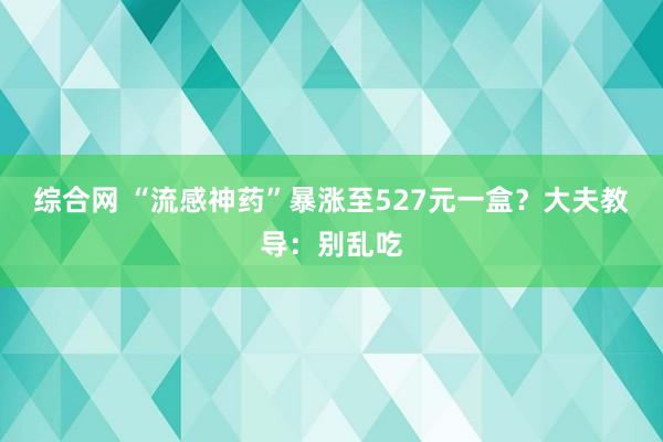 综合网 “流感神药”暴涨至527元一盒？大夫教导：别乱吃