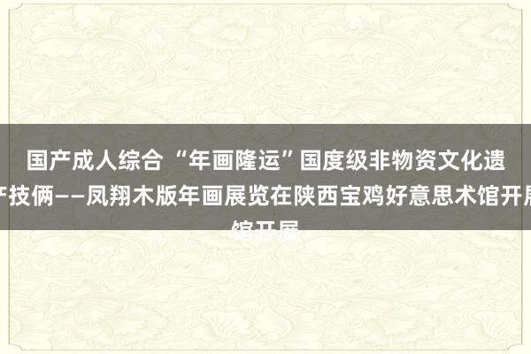 国产成人综合 “年画隆运”国度级非物资文化遗产技俩——凤翔木版年画展览在陕西宝鸡好意思术馆开展