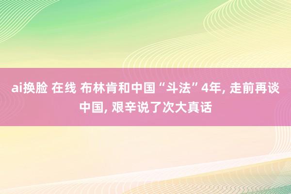 ai换脸 在线 布林肯和中国“斗法”4年， 走前再谈中国， 艰辛说了次大真话