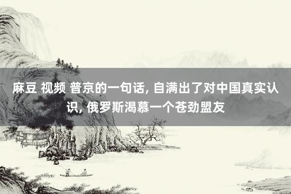 麻豆 视频 普京的一句话， 自满出了对中国真实认识， 俄罗斯渴慕一个苍劲盟友