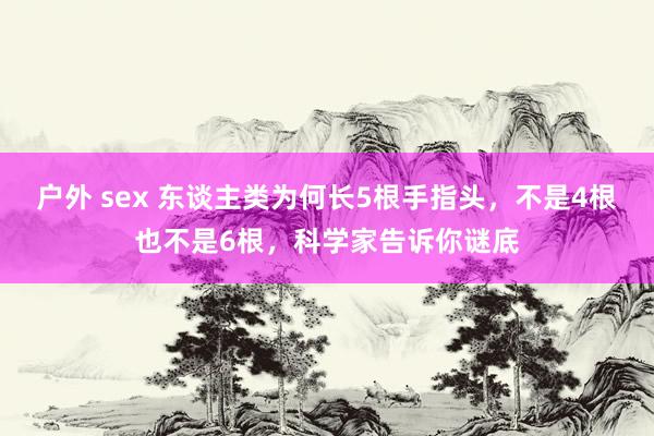 户外 sex 东谈主类为何长5根手指头，不是4根也不是6根，科学家告诉你谜底