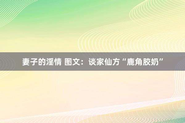 妻子的淫情 图文：谈家仙方“鹿角胶奶”