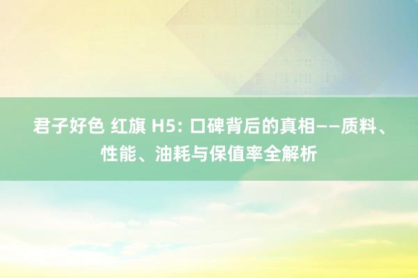 君子好色 红旗 H5: 口碑背后的真相——质料、性能、油耗与保值率全解析