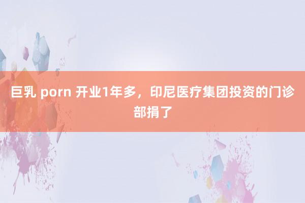 巨乳 porn 开业1年多，印尼医疗集团投资的门诊部捐了