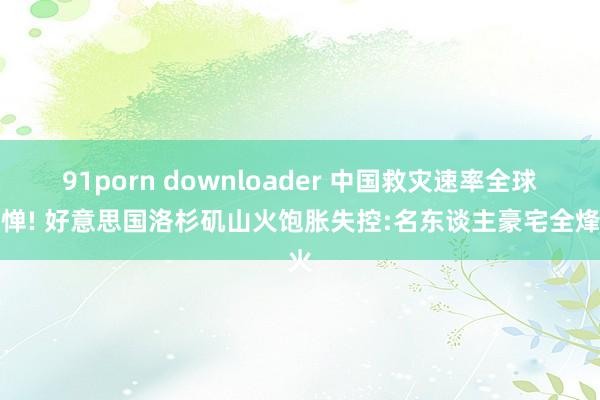 91porn downloader 中国救灾速率全球忌惮! 好意思国洛杉矶山火饱胀失控:名东谈主豪宅全烽火