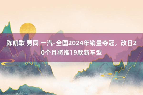 陈凯歌 男同 一汽-全国2024年销量夺冠，改日20个月将推19款新车型