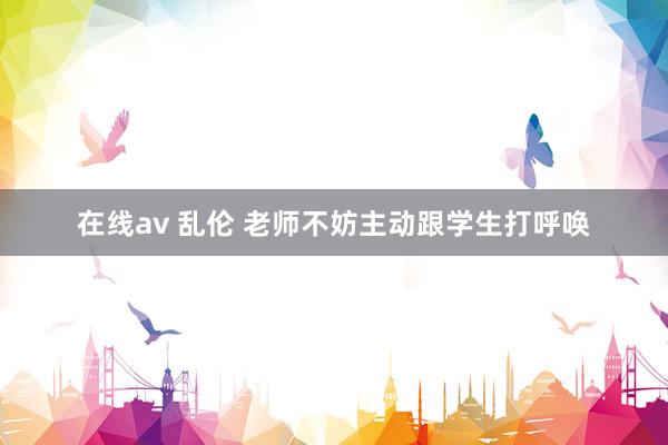 在线av 乱伦 老师不妨主动跟学生打呼唤