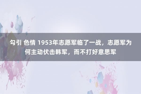 勾引 色情 1953年志愿军临了一战，志愿军为何主动伏击韩军，而不打好意思军