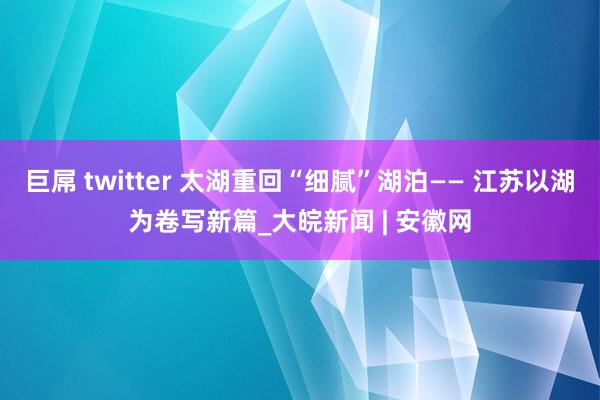 巨屌 twitter 太湖重回“细腻”湖泊—— 江苏以湖为卷写新篇_大皖新闻 | 安徽网