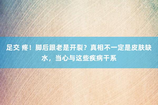 足交 疼！脚后跟老是开裂？真相不一定是皮肤缺水，当心与这些疾病干系