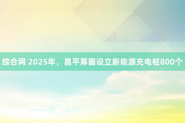 综合网 2025年，昌平筹画设立新能源充电桩800个