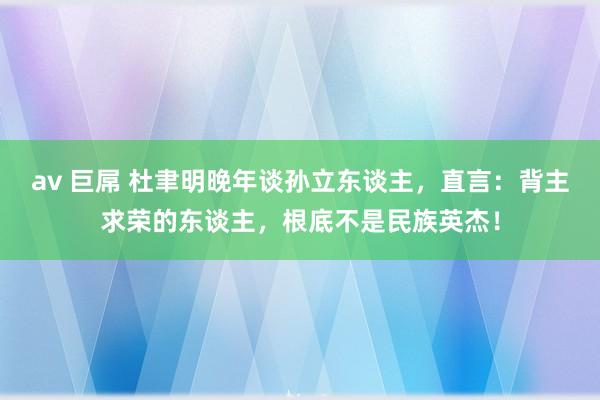 av 巨屌 杜聿明晚年谈孙立东谈主，直言：背主求荣的东谈主，根底不是民族英杰！