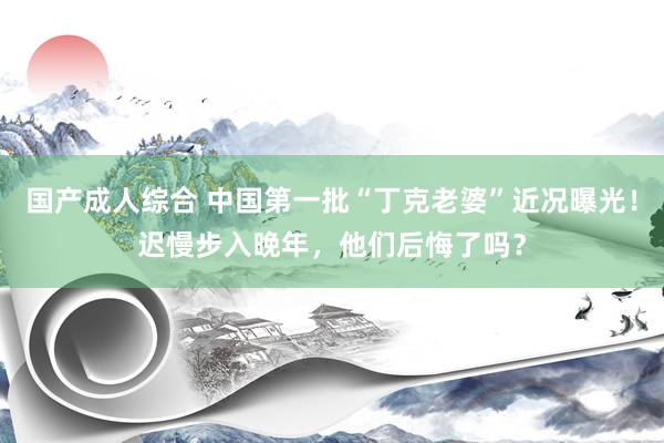 国产成人综合 中国第一批“丁克老婆”近况曝光！迟慢步入晚年，他们后悔了吗？