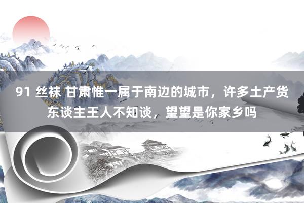 91 丝袜 甘肃惟一属于南边的城市，许多土产货东谈主王人不知谈，望望是你家乡吗