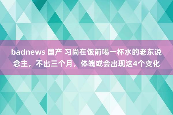 badnews 国产 习尚在饭前喝一杯水的老东说念主，不出三个月，体魄或会出现这4个变化