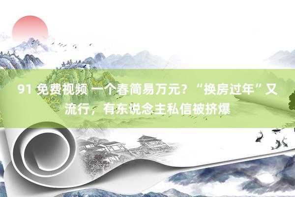 91 免费视频 一个春简易万元？“换房过年”又流行，有东说念主私信被挤爆