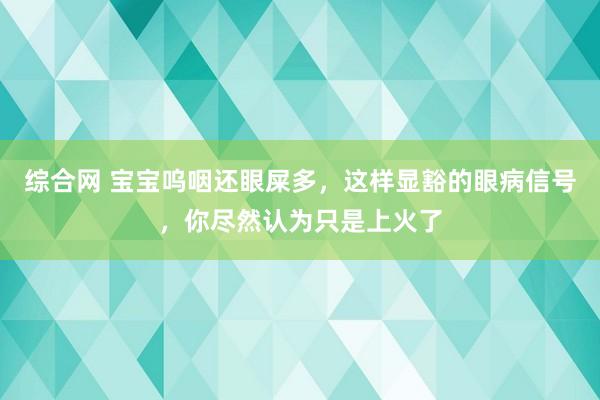 综合网 宝宝呜咽还眼屎多，这样显豁的眼病信号，你尽然认为只是上火了