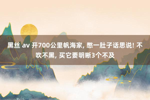 黑丝 av 开700公里帆海家， 憋一肚子话思说! 不吹不黑， 买它要明晰3个不及