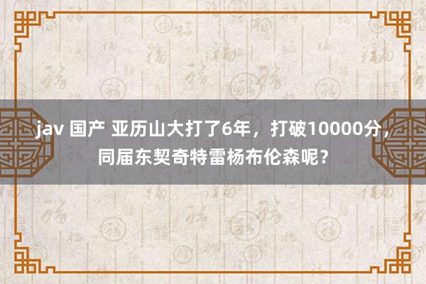 jav 国产 亚历山大打了6年，打破10000分，同届东契奇特雷杨布伦森呢？