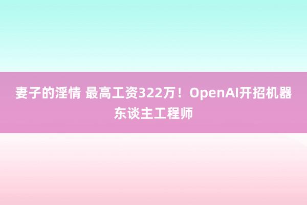 妻子的淫情 最高工资322万！OpenAI开招机器东谈主工程师