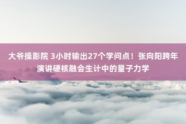 大爷操影院 3小时输出27个学问点！张向阳跨年演讲硬核融会生计中的量子力学