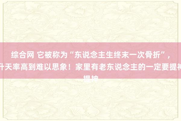 综合网 它被称为“东说念主生终末一次骨折”，升天率高到难以思象！家里有老东说念主的一定要提神