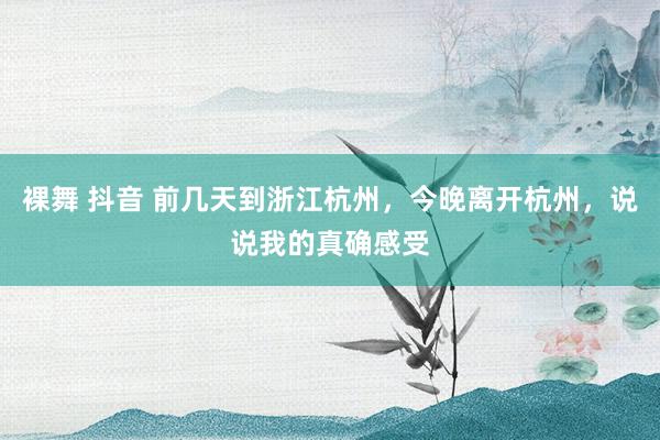 裸舞 抖音 前几天到浙江杭州，今晚离开杭州，说说我的真确感受