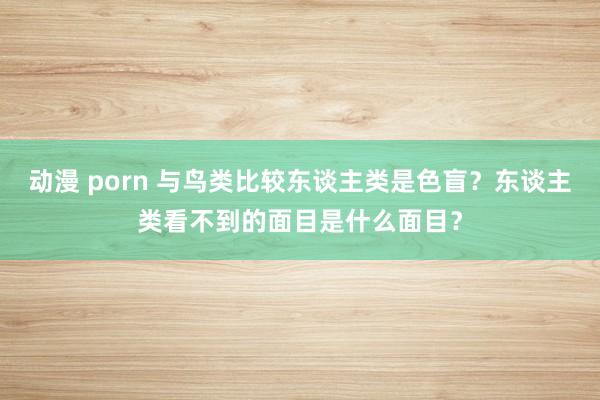 动漫 porn 与鸟类比较东谈主类是色盲？东谈主类看不到的面目是什么面目？