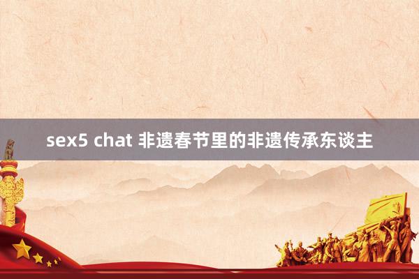 sex5 chat 非遗春节里的非遗传承东谈主