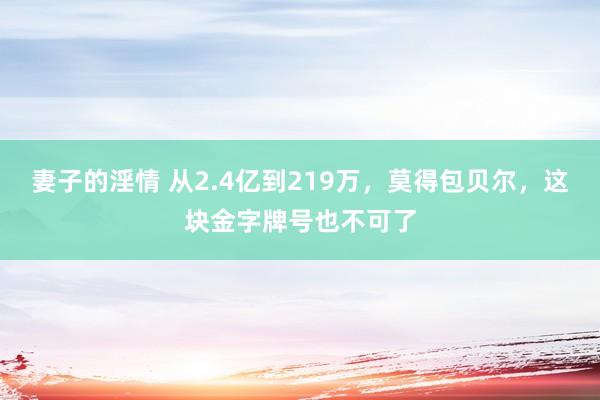 妻子的淫情 从2.4亿到219万，莫得包贝尔，这块金字牌号也不可了