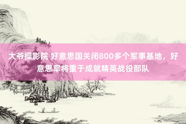 大爷操影院 好意思国关闭800多个军事基地，好意思军将重于成就精英战役部队