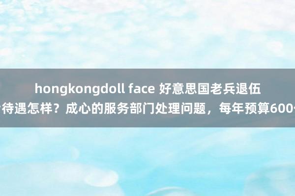 hongkongdoll face 好意思国老兵退伍后待遇怎样？成心的服务部门处理问题，每年预算600亿