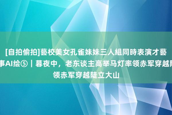 [自拍偷拍]藝校美女孔雀妹妹三人組同時表演才藝 长征故事AI绘⑤｜暮夜中，老东谈主高举马灯率领赤军穿越陡立大山