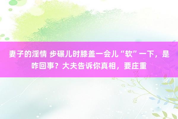 妻子的淫情 步碾儿时膝盖一会儿“软”一下，是咋回事？大夫告诉你真相，要庄重