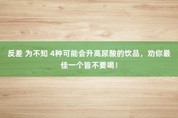 反差 为不知 4种可能会升高尿酸的饮品，劝你最佳一个皆不要喝！