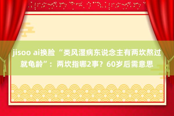 jisoo ai换脸 “类风湿病东说念主有两坎熬过就龟龄”：两坎指哪2事？60岁后需意思