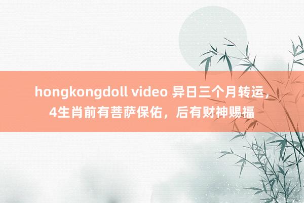 hongkongdoll video 异日三个月转运，4生肖前有菩萨保佑，后有财神赐福