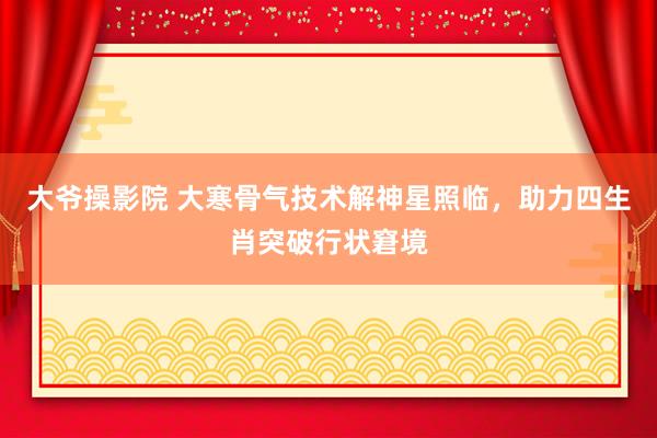 大爷操影院 大寒骨气技术解神星照临，助力四生肖突破行状窘境