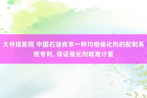 大爷操影院 中国石油肯求一种均相催化剂的配制系统专利， 保证催化剂精准计量