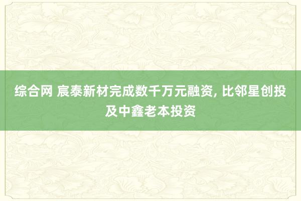 综合网 宸泰新材完成数千万元融资， 比邻星创投及中鑫老本投资