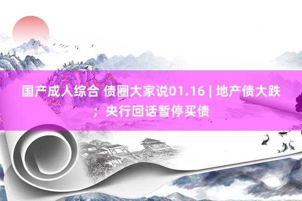 国产成人综合 债圈大家说01.16 | 地产债大跌；央行回话暂停买债