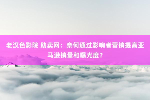 老汉色影院 助卖网：奈何通过影响者营销提高亚马逊销量和曝光度？