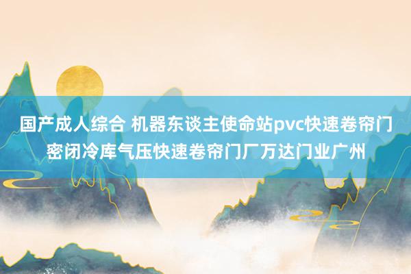 国产成人综合 机器东谈主使命站pvc快速卷帘门密闭冷库气压快速卷帘门厂万达门业广州